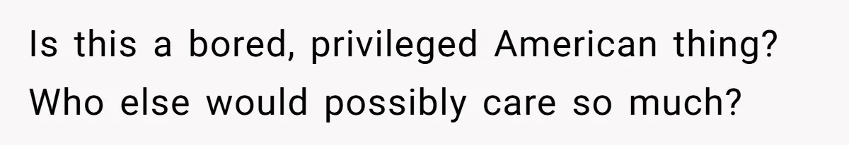 Is this a bored, privileged American thing? Who else would possibly care so much?