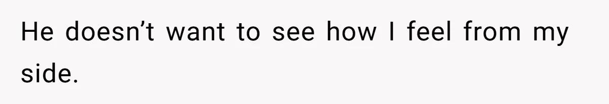 He doesn’t want to see how I feel from my side.