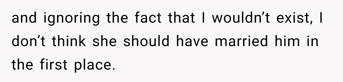and ignoring the fact that I wouldn’t exist, I don’t think she should have married him in the first place.