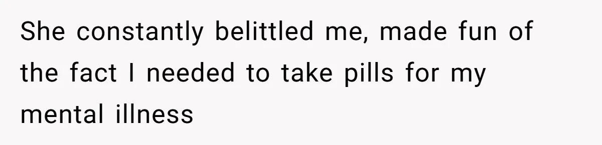 She constantly belittled me, made fun of the fact I needed to take pills for my mental illness