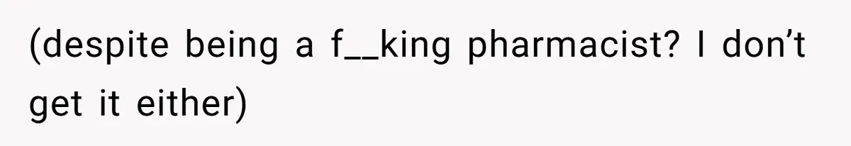 (despite being a f__king pharmacist? I don’t get it either)