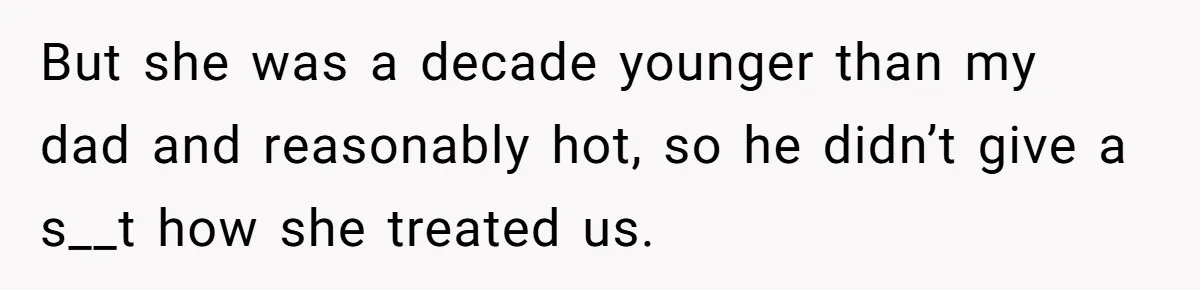 But she was a decade younger than my dad and reasonably hot, so he didn’t give a s__t how she treated us.