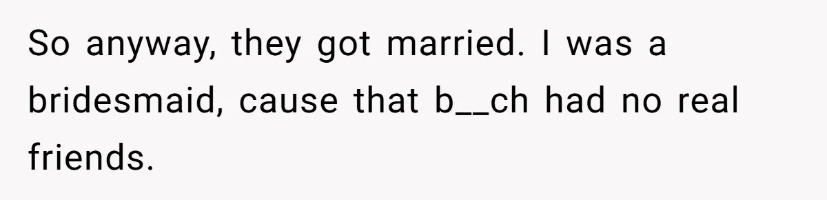 So anyway, they got married. I was a bridesmaid, cause that b__ch had no real friends.