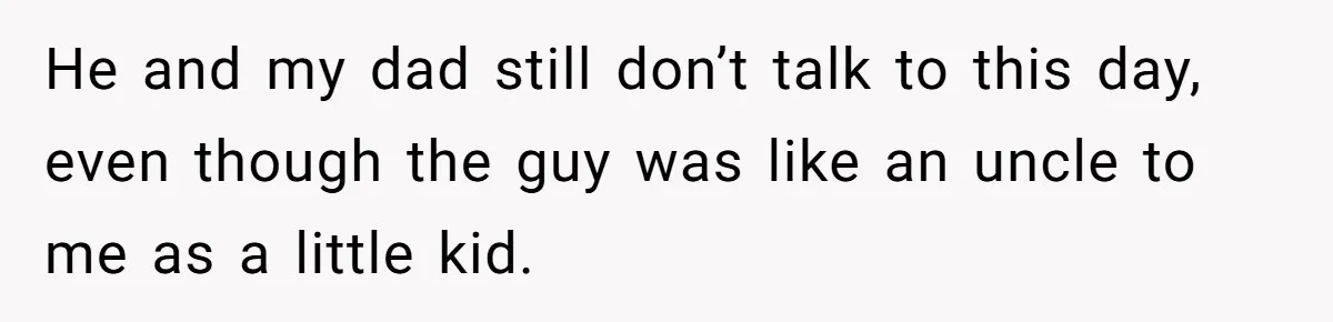 He and my dad still don’t talk to this day, even though the guy was like an uncle to me as a little kid.