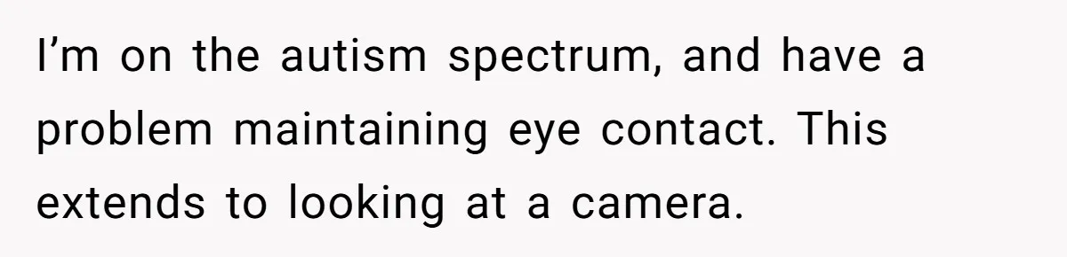 I’m on the autism spectrum, and have a problem maintaining eye contact. This extends to looking at a camera.