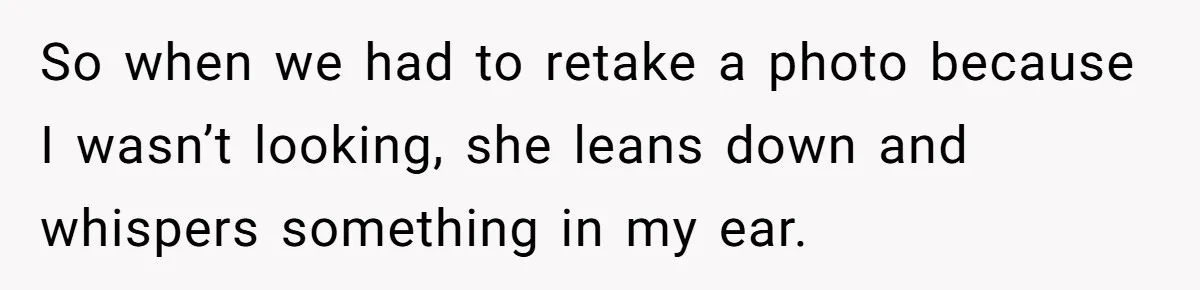 So when we had to retake a photo because I wasn’t looking, she leans down and whispers something in my ear.