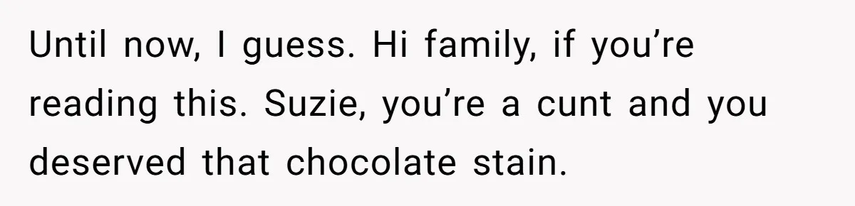 Until now, I guess. Hi family, if you’re reading this. Suzie, you’re a cunt and you deserved that chocolate stain.