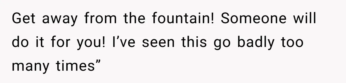Get away from the fountain! Someone will do it for you! I’ve seen this go badly too many times”