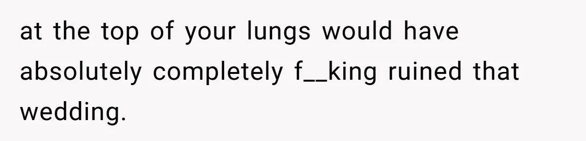at the top of your lungs would have absolutely completely f__king ruined that wedding.
