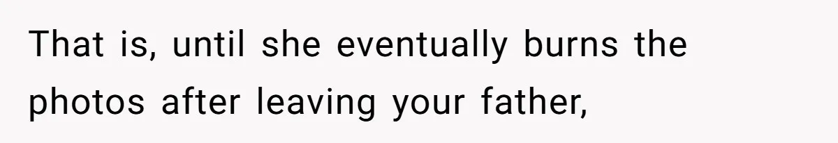 That is, until she eventually burns the photos after leaving your father,