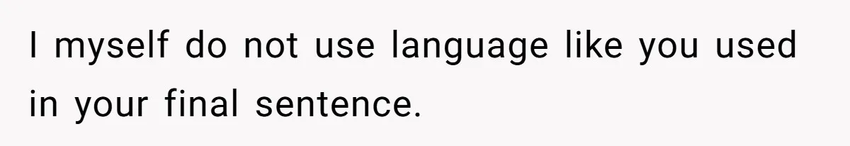 I myself do not use language like you used in your final sentence.