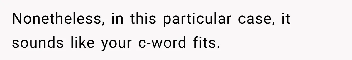 Nonetheless, in this particular case, it sounds like your c-word fits.
