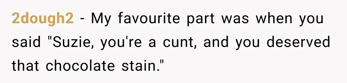 2dough2 − My favourite part was when you said "Suzie, you're a cunt, and you deserved that chocolate stain."