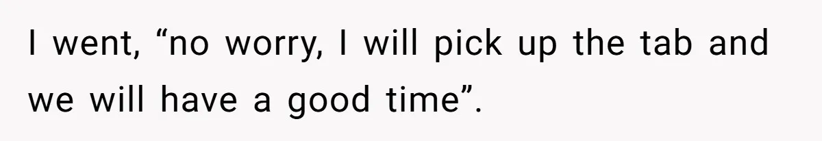 I went, “no worry, I will pick up the tab and we will have a good time”.