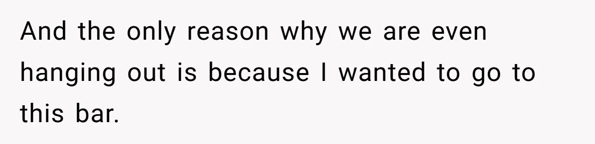 And the only reason why we are even hanging out is because I wanted to go to this bar.