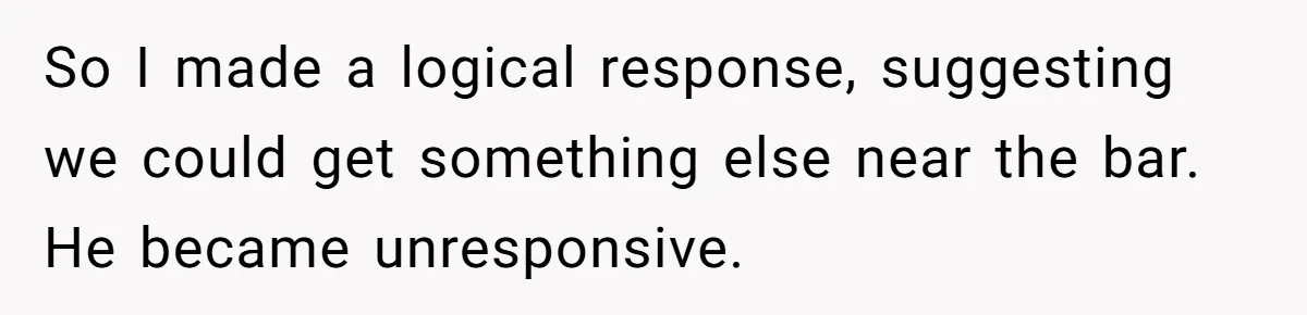 So I made a logical response, suggesting we could get something else near the bar. He became unresponsive.