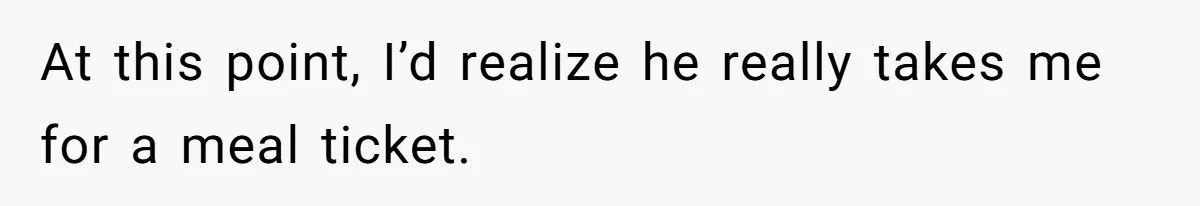At this point, I’d realize he really takes me for a meal ticket.