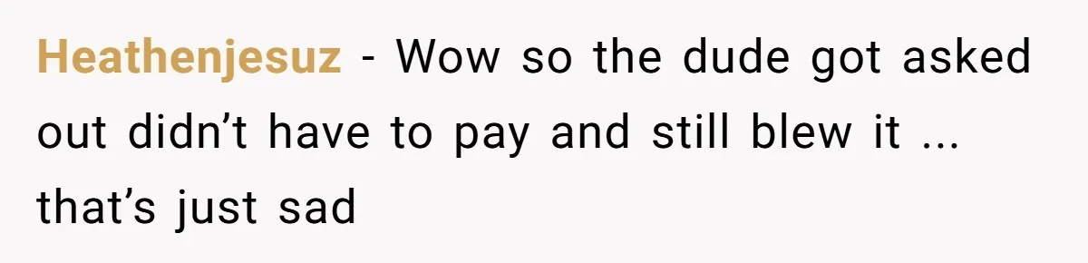 Heathenjesuz − Wow so the dude got asked out didn’t have to pay and still blew it ... that’s just sad