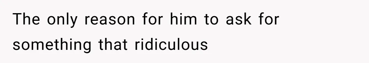 The only reason for him to ask for something that ridiculous