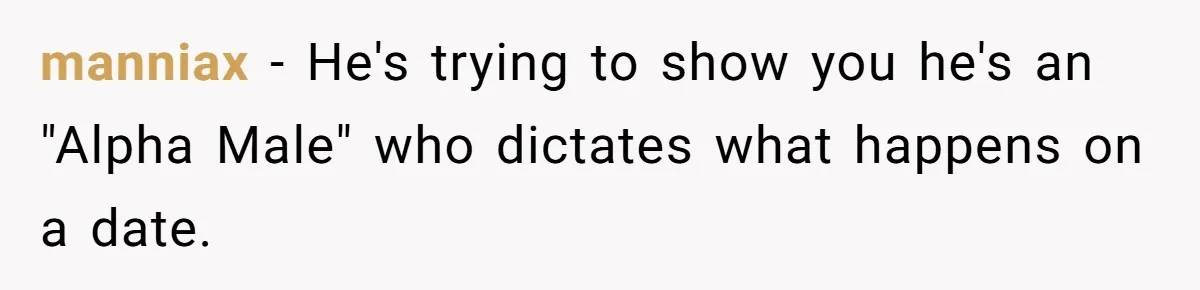manniax − He's trying to show you he's an "Alpha Male" who dictates what happens on a date.