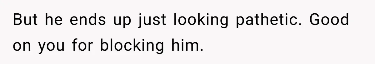 But he ends up just looking pathetic. Good on you for blocking him.