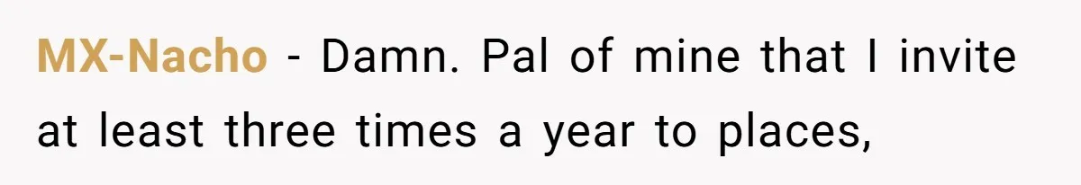 MX-Nacho − Damn. Pal of mine that I invite at least three times a year to places,