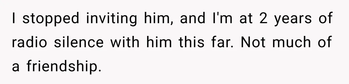 I stopped inviting him, and I'm at 2 years of radio silence with him this far. Not much of a friendship.