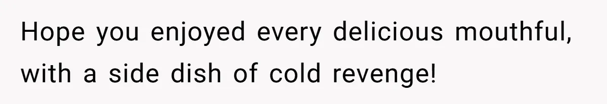 Hope you enjoyed every delicious mouthful, with a side dish of cold revenge!