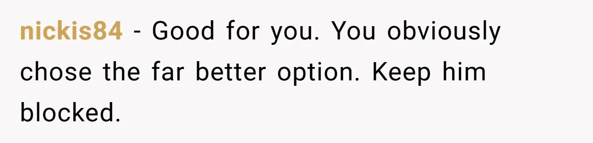 nickis84 − Good for you. You obviously chose the far better option. Keep him blocked.