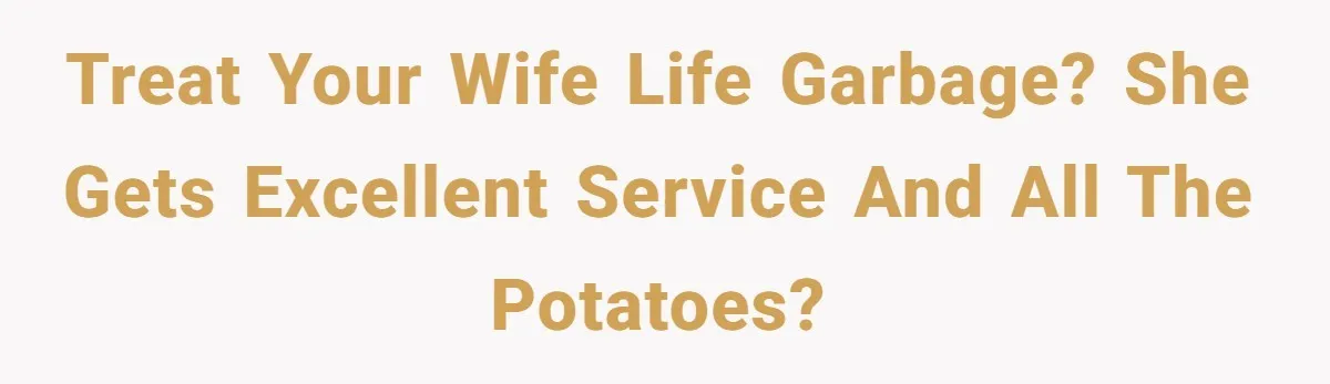 Treat your wife life garbage? She gets excellent service and all the potatoes?