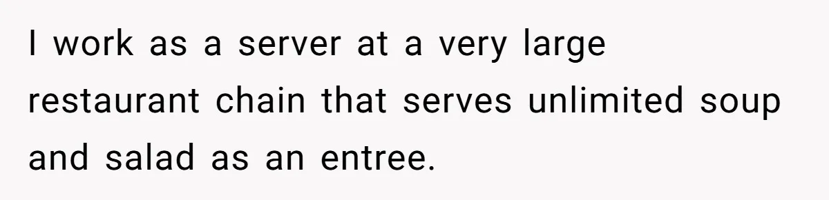 I work as a server at a very large restaurant chain that serves unlimited soup and salad as an entree.