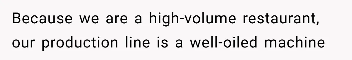 Because we are a high-volume restaurant, our production line is a well-oiled machine