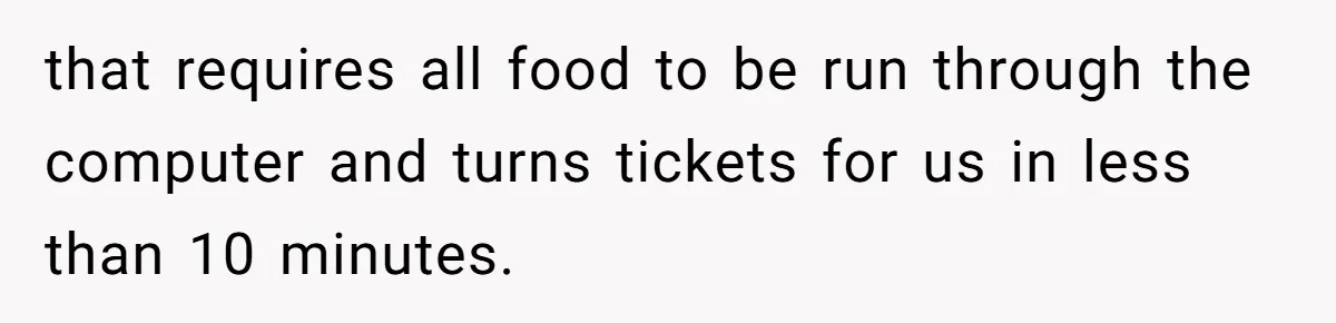 that requires all food to be run through the computer and turns tickets for us in less than 10 minutes.