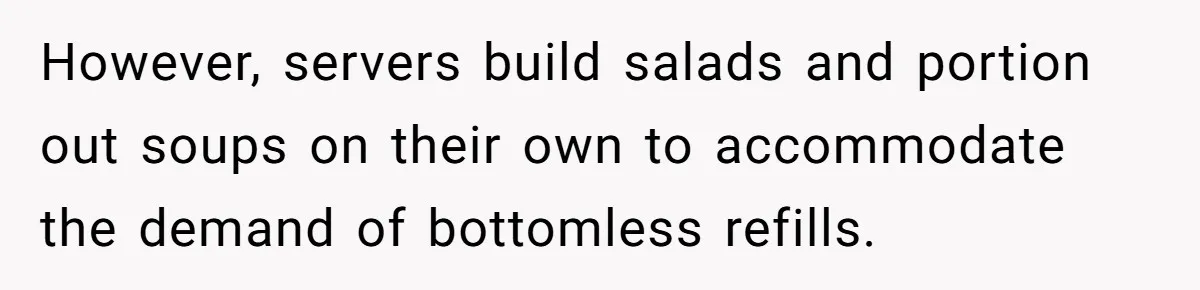 However, servers build salads and portion out soups on their own to accommodate the demand of bottomless refills.