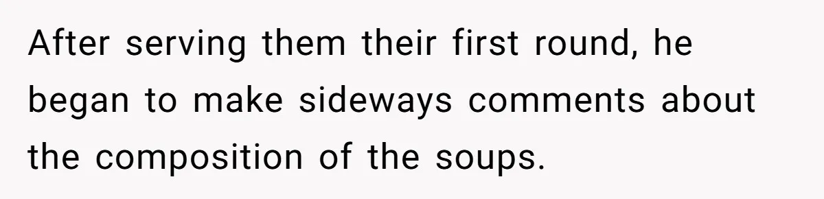 After serving them their first round, he began to make sideways comments about the composition of the soups.