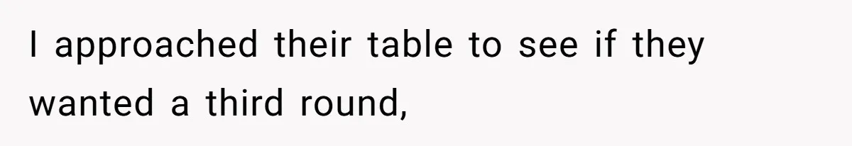 I approached their table to see if they wanted a third round,