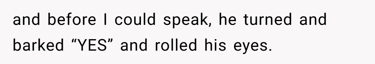 and before I could speak, he turned and barked “YES” and rolled his eyes.
