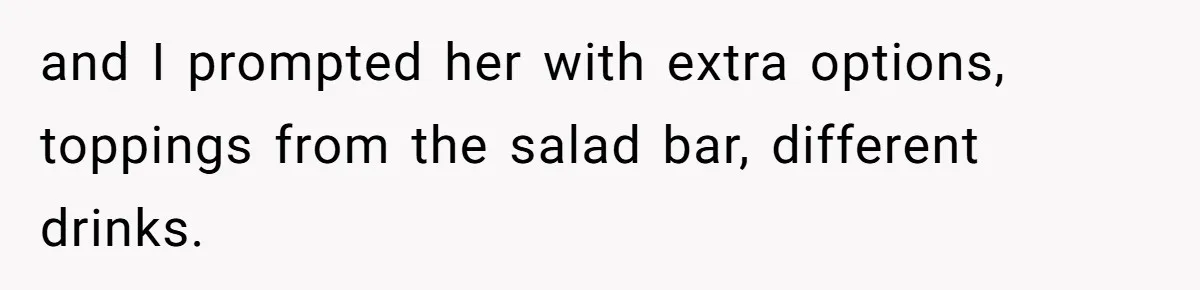 and I prompted her with extra options, toppings from the salad bar, different drinks.