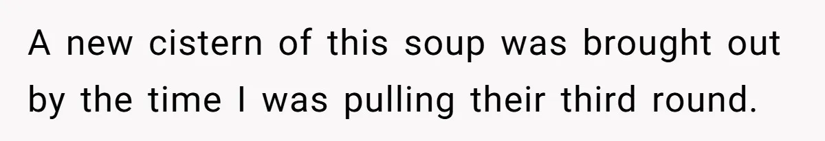 A new cistern of this soup was brought out by the time I was pulling their third round.