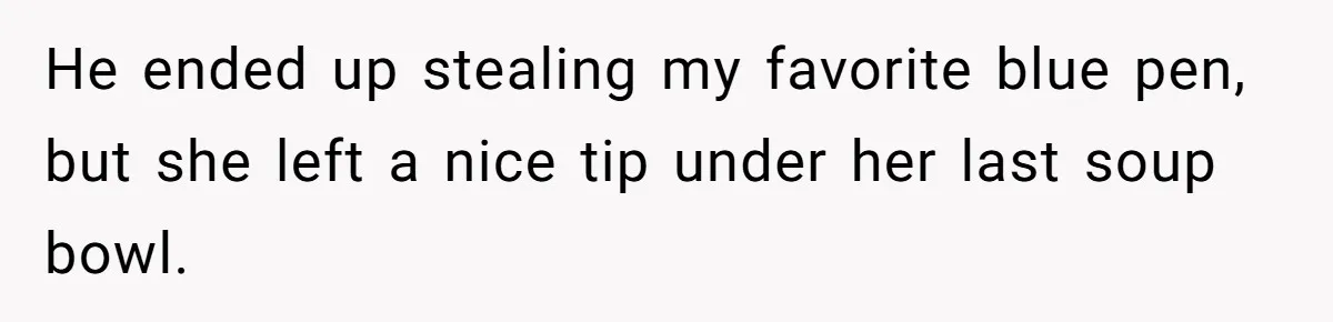 He ended up stealing my favorite blue pen, but she left a nice tip under her last soup bowl.