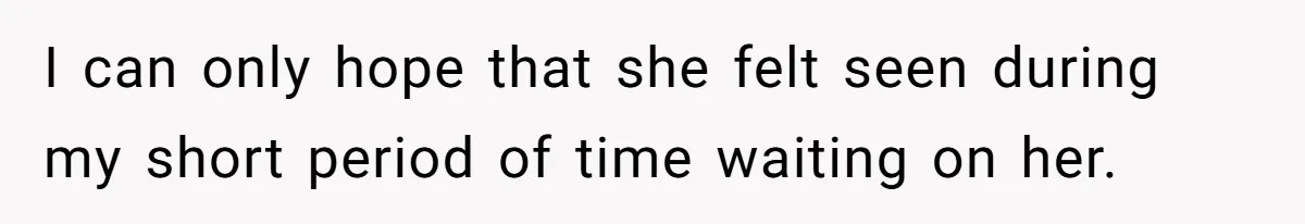 I can only hope that she felt seen during my short period of time waiting on her.