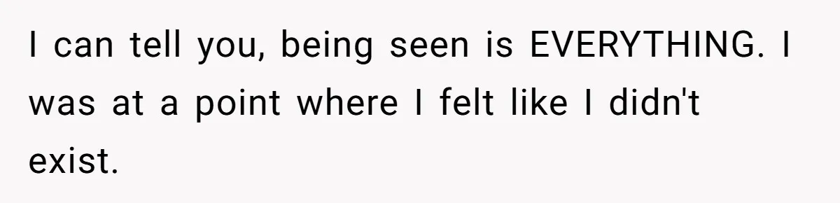 I can tell you, being seen is EVERYTHING. I was at a point where I felt like I didn't exist.