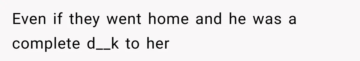 Even if they went home and he was a complete d__k to her