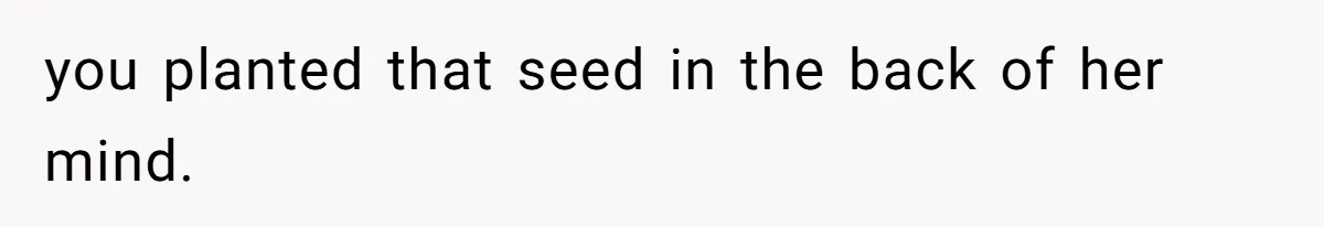 you planted that seed in the back of her mind.