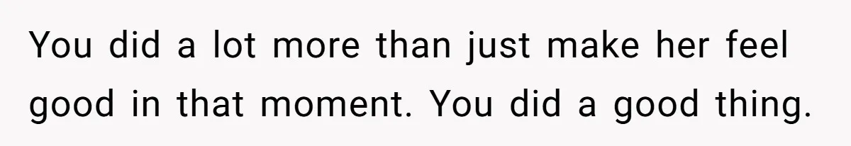 You did a lot more than just make her feel good in that moment. You did a good thing.