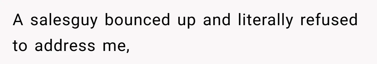 A salesguy bounced up and literally refused to address me,
