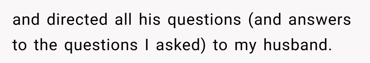 and directed all his questions (and answers to the questions I asked) to my husband.