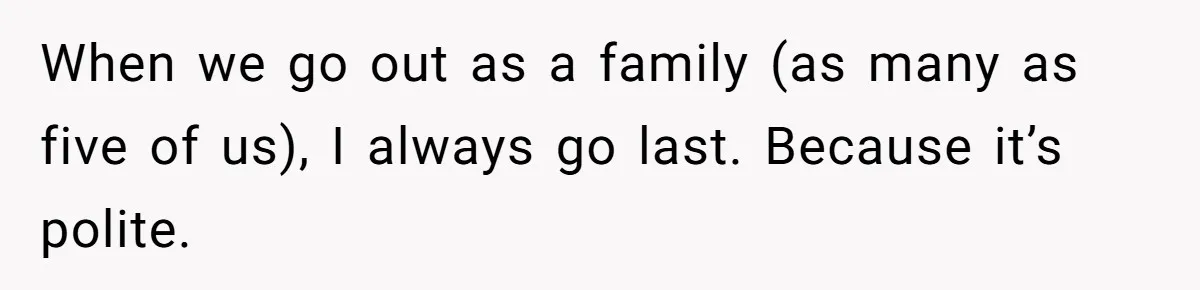 When we go out as a family (as many as five of us), I always go last. Because it’s polite.