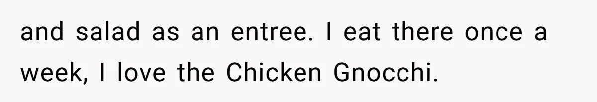 and salad as an entree. I eat there once a week, I love the Chicken Gnocchi.
