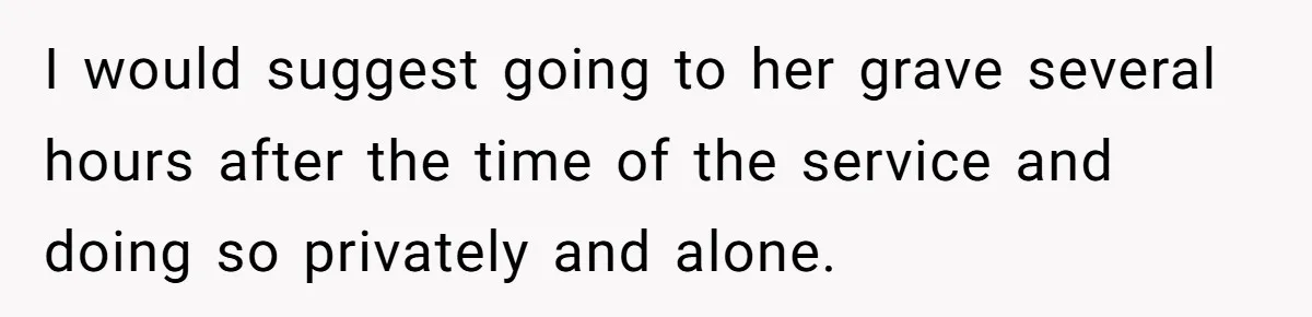 Man Asks If He Should Mourn the Ex-Girlfriend He Led Down a Dark Path I would suggest going to her grave several hours after the time of the service and doing so privately and alone.